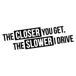 THE CLOSER YOU GET THE SLOWER I DRIVE
